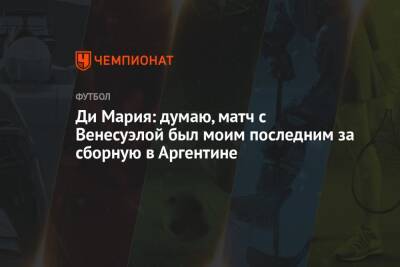 Анхель Ди-Марий - Ди Мария: думаю, матч с Венесуэлой был моим последним за сборную в Аргентине - championat.com - Венесуэла - Аргентина