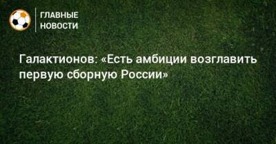 Валерий Карпин - Михаил Галактионов - Галактионов: «Есть амбиции возглавить первую сборную России» - bombardir.ru - Россия