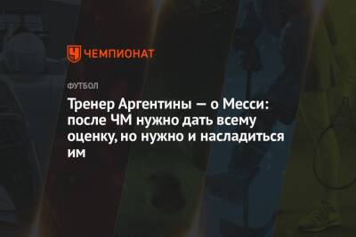 Лионель Скалони - Тренер Аргентины — о Месси: после ЧМ нужно дать всему оценку, но нужно и насладиться им - championat.com - Аргентина - Катар