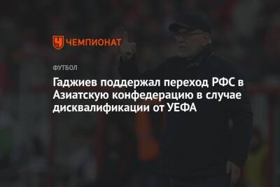 Гаджи Гаджиев - Микеле Антонов - Гаджиев поддержал переход РФС в Азиатскую конфедерацию в случае дисквалификации от УЕФА - championat.com - Россия