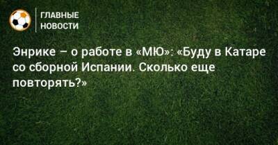 Энрике – о работе в «МЮ»: «Буду в Катаре со сборной Испании. Сколько еще повторять?» - bombardir.ru - Испания - Катар