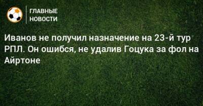 Сергей Иванов - Иванов не получил назначение на 23-й тур РПЛ. Он ошибся, не удалив Гоцука за фол на Айртоне - bombardir.ru - Нижний Новгород