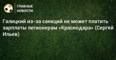 Сергей Галицкий - Галицкий из-за санкций не может платить зарплаты легионерам «Краснодара» (Сергей Ильев) - bombardir.ru - Краснодар