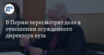 В Перми пересмотрят дело в отношении осужденного директора вуза - ura.news - Россия - Пермь