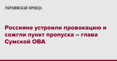 Дмитрий Живицкий - Россияне устроили провокацию и сожгли пункт пропуска – глава Сумской ОВА - pravda.com.ua - Сумская обл.