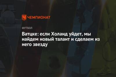 Ватцке: если Холанд уйдет, мы найдем новый талант и сделаем из него звезду - championat.com