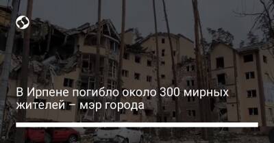 Александр Маркушин - В Ирпене погибло около 300 мирных жителей – мэр города - liga.net - Украина - Киев - Ирпеня