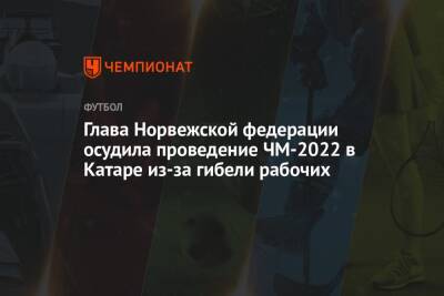 Глава Норвежской федерации осудила проведение ЧМ-2022 в Катаре из-за гибели рабочих - championat.com - Норвегия - Катар