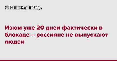Владимир Мацокин - Изюм уже 20 дней фактически в блокаде – россияне не выпускают людей - pravda.com.ua - район Изюмский