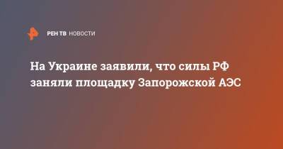 На Украине заявили, что силы РФ заняли площадку Запорожской АЭС - ren.tv - Россия - Украина