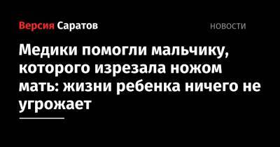 Медики помогли мальчику, которого изрезала ножом мать: жизни ребенка ничего не угрожает - nversia.ru - Россия - Саратовская обл. - Саратов