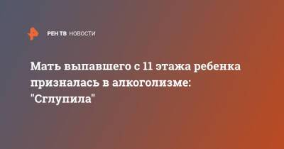 Мать выпавшего с 11 этажа ребенка призналась в алкоголизме: "Сглупила" - ren.tv - Москва