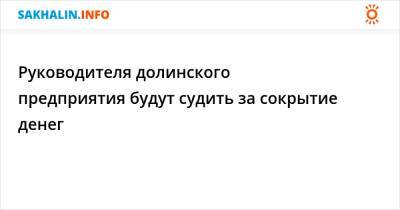 Руководителя долинского предприятия будут судить за сокрытие денег - sakhalin.info - Россия - Сахалинская обл.