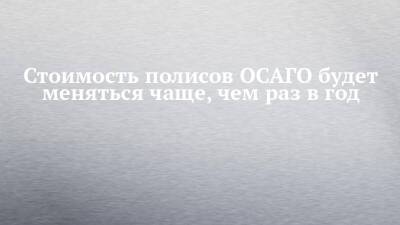 Стоимость полисов ОСАГО будет меняться чаще, чем раз в год - chelny-izvest.ru - Россия