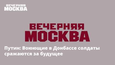 Владимир Путин - Игорь Конашенков - Путин: Воюющие в Донбассе солдаты сражаются за будущее - vm.ru - Россия - Украина - Донбасс