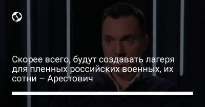 Алексей Арестович - Марк Фейгин - Скорее всего, будут создавать лагеря для пленных российских военных, их сотни – Арестович - liga.net - Украина