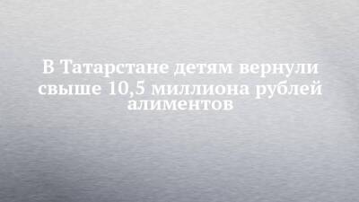 В Татарстане детям вернули свыше 10,5 миллиона рублей алиментов - chelny-izvest.ru - Россия - респ. Татарстан - Набережные Челны