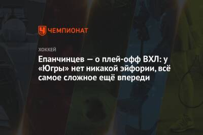 Вадим Епанчинцев - Епанчинцев — о плей-офф ВХЛ: у «Югры» нет никакой эйфории, всё самое сложное ещё впереди - championat.com - Россия - Казань - Югра