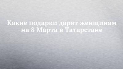 Какие подарки дарят женщинам на 8 Марта в Татарстане - chelny-izvest.ru - Россия - Китай - респ. Татарстан - Португалия