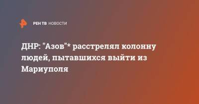 ДНР: "Азов"* расстрелял колонну людей, пытавшихся выйти из Мариуполя - ren.tv - Россия - ДНР - Мариуполь