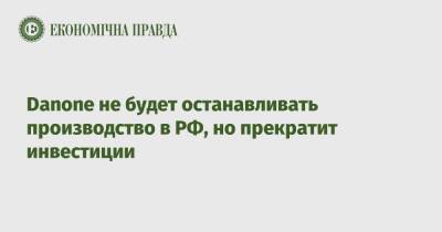 Danone не будет останавливать производство в РФ, но прекратит инвестиции - epravda.com.ua - Россия - Украина - Франция