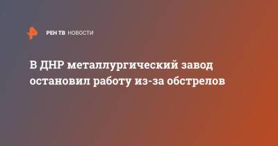 В ДНР металлургический завод остановил работу из-за обстрелов - ren.tv - Украина - ДНР - Донбасс