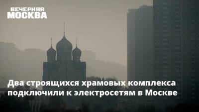Два строящихся храмовых комплекса подключили к электросетям в Москве - vm.ru - Москва - Москва