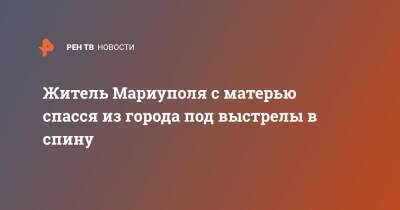 Житель Мариуполя с матерью спасся из города под выстрелы в спину - ren.tv - Россия - Украина - Мариуполь - Мариуполь