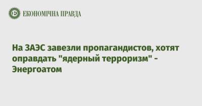 На ЗАЭС завезли пропагандистов, хотят оправдать "ядерный терроризм" - Энергоатом - epravda.com.ua - Украина - Запорожская обл.