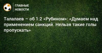 Андрей Талалаев - Талалаев – об 1:2 «Рубином»: «Думаем над применением санкций. Нельзя такие голы пропускать» - bombardir.ru - Сочи - Краснодар