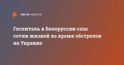Госпиталь в Белоруссии спас сотни жизней во время обстрелов на Украине - ren.tv - Украина - Белоруссия