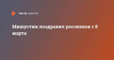 Михаил Мишустин - Антон Шкаплеров - Мишустин поздравил россиянок с 8 марта - ren.tv - Россия