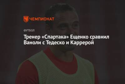 Массимо Каррер - Андрей Ещенко - Доменико Тедеско - Паоло Ваноль - Тренер «Спартака» Ещенко сравнил Ваноли с Тедеско и Каррерой - championat.com - Россия