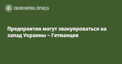 Даниил Гетманцев - Предприятия могут эвакуироваться на запад Украины – Гетманцев - epravda.com.ua - Украина