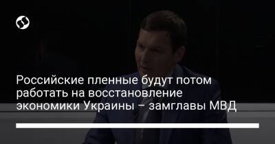 Российские пленные будут потом работать на восстановление экономики Украины – замглавы МВД - liga.net - Украина