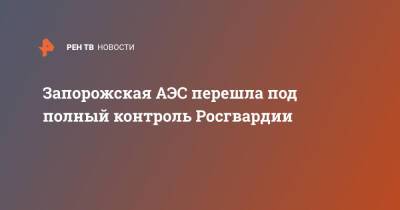 Запорожская АЭС перешла под полный контроль Росгвардии - ren.tv - Россия - Украина - Запорожская обл.