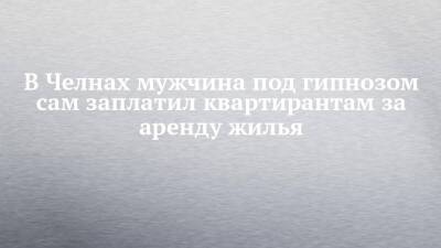 В Челнах мужчина под гипнозом сам заплатил квартирантам за аренду жилья - chelny-izvest.ru - Россия - Набережные Челны - Самарская обл. - Зябнуть