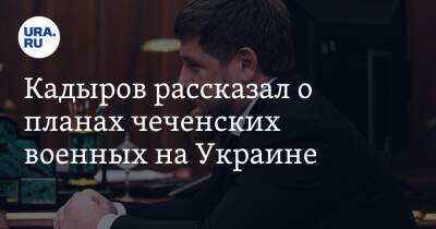 Рамзан Кадыров - Кадыров рассказал о планах чеченских военных на Украине - ura.news - Россия - Украина - респ. Чечня
