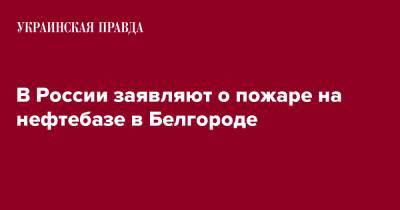 Вячеслав Гладков - В России заявляют о пожаре на нефтебазе в Белгороде - pravda.com.ua - Россия - Украина - Белгород