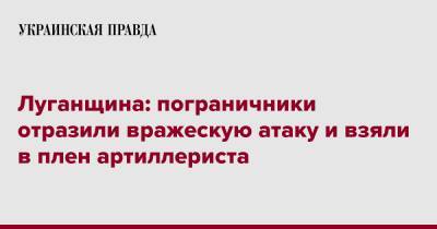 Луганщина: пограничники отразили вражескую атаку и взяли в плен артиллериста - pravda.com.ua - Луганская обл.