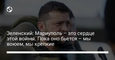 Зеленский: Мариуполь – это сердце этой войны. Пока оно бьется – мы воюем, мы крепкие - liga.net - Россия - Украина - Мариуполь