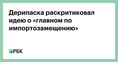 Олег Дерипаска - Дерипаска раскритиковал идею о «главном по импортозамещению» - smartmoney.one - Россия