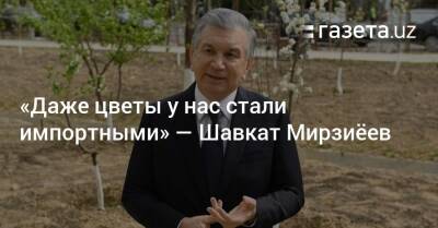 Шавкат Мирзиеев - «Даже цветы у нас стали импортными» — Шавкат Мирзиёев - gazeta.uz - Италия - Узбекистан - Турция - Ташкент