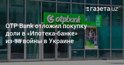 ОТP Bank отложил покупку доли в «Ипотека-банке» из-за войны в Украине - gazeta.uz - Украина - Узбекистан - Ташкент