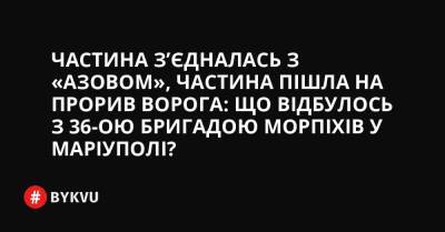 Частина з’єдналась з «Азовом», частина пішла на прорив: що відбулось із 36-ою бригадою морпіхів у Маріуполі? - bykvu.com - Украина - місто Маріуполь