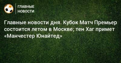 Главные новости дня. Кубок Матч Премьер состоится летом в Москве; тен Хаг примет «Манчестер Юнайтед» - bombardir.ru - Москва - Россия