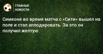 Диего Симеон - Симеоне во время матча с «Сити» вышел на поле и стал аплодировать. За это он получил желтую - bombardir.ru