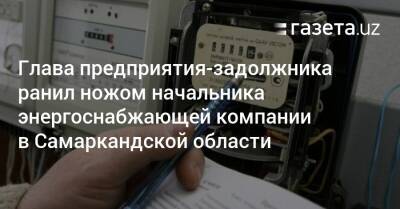 Глава предприятия-задолжника ранил ножом начальника энергоснабжающей компании в Самаркандской области - gazeta.uz - Узбекистан