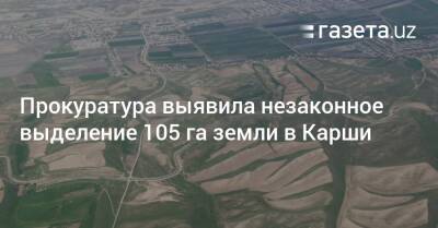 Прокуратура выявила незаконное выделение 105 га земли в Карши - gazeta.uz - Узбекистан