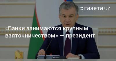 «Банки занимаются крупным взяточничеством» — президент - gazeta.uz - Узбекистан